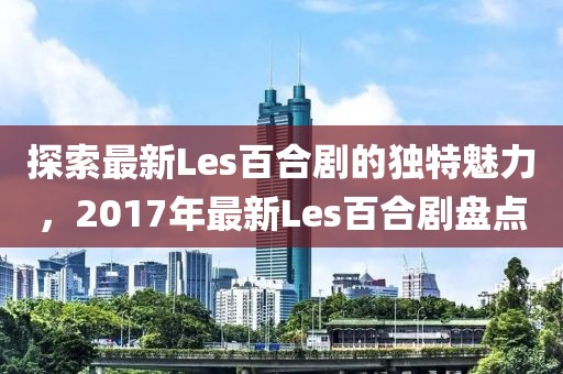 探索最新Les百合劇的獨特魅力，2017年最新Les百合劇盤點