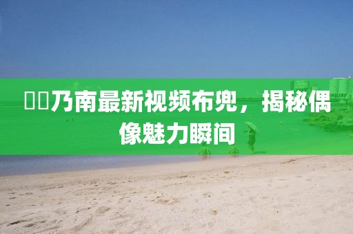 滝沢乃南最新視頻布兜，揭秘偶像魅力瞬間