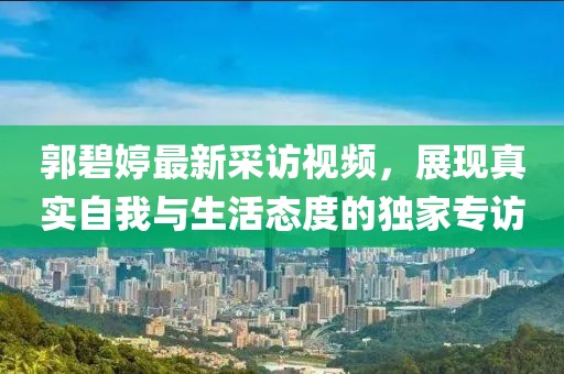 郭碧婷最新采訪視頻，展現(xiàn)真實(shí)自我與生活態(tài)度的獨(dú)家專訪