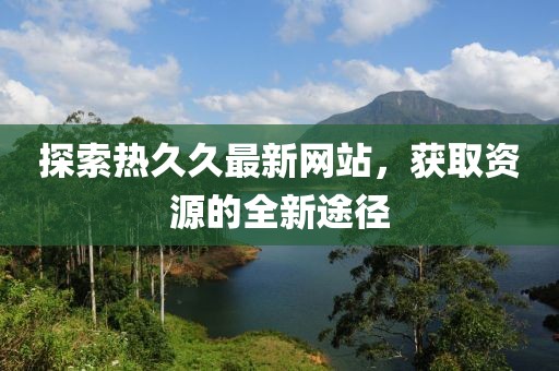 探索熱久久最新網(wǎng)站，獲取資源的全新途徑