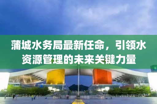 蒲城水務(wù)局最新任命，引領(lǐng)水資源管理的未來關(guān)鍵力量