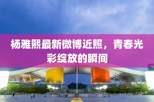 楊雅熙最新微博近照，青春光彩綻放的瞬間