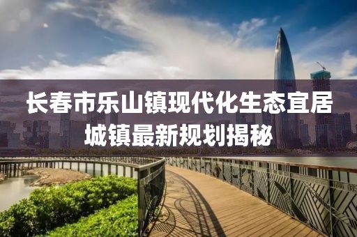 長春市樂山鎮(zhèn)現(xiàn)代化生態(tài)宜居城鎮(zhèn)最新規(guī)劃揭秘
