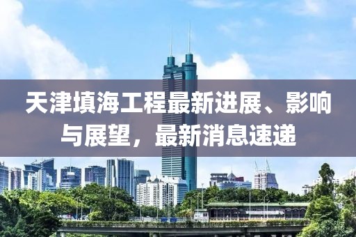天津填海工程最新進(jìn)展、影響與展望，最新消息速遞