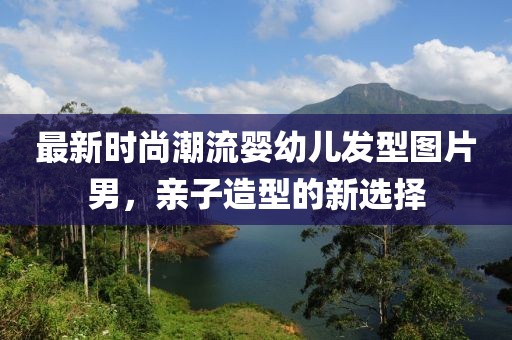 最新時(shí)尚潮流嬰幼兒發(fā)型圖片男，親子造型的新選擇
