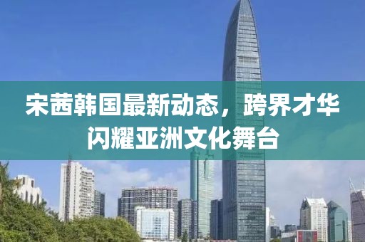 宋茜韓國最新動態(tài)，跨界才華閃耀亞洲文化舞臺