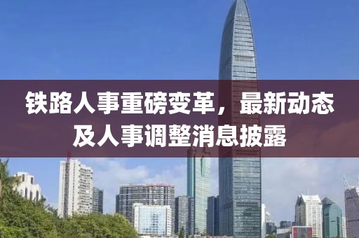 鐵路人事重磅變革，最新動態(tài)及人事調整消息披露