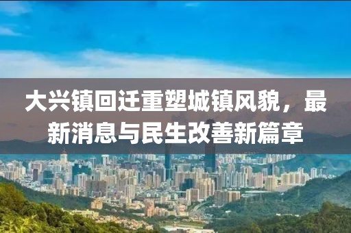 大興鎮(zhèn)回遷重塑城鎮(zhèn)風(fēng)貌，最新消息與民生改善新篇章
