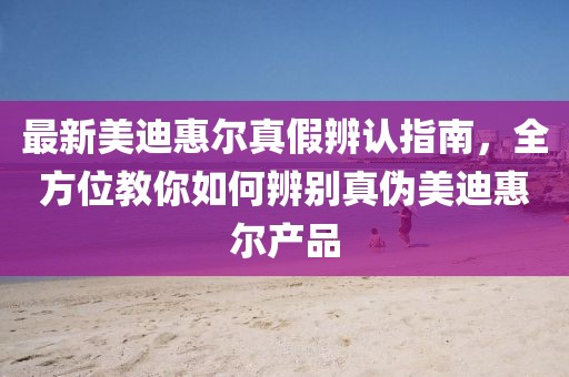 最新美迪惠爾真假辨認(rèn)指南，全方位教你如何辨別真?zhèn)蚊赖匣轄柈a(chǎn)品