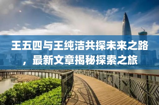 王五四與王純潔共探未來(lái)之路，最新文章揭秘探索之旅