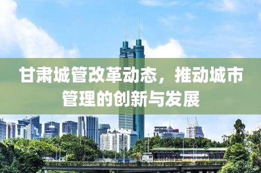 甘肅城管改革動態(tài)，推動城市管理的創(chuàng)新與發(fā)展