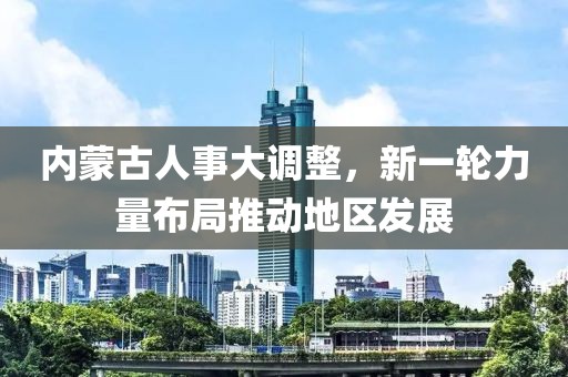 內(nèi)蒙古人事大調(diào)整，新一輪力量布局推動地區(qū)發(fā)展