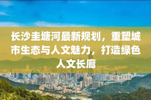 長(zhǎng)沙圭塘河最新規(guī)劃，重塑城市生態(tài)與人文魅力，打造綠色人文長(zhǎng)廊
