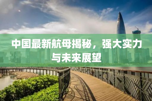 中國最新航母揭秘，強(qiáng)大實力與未來展望