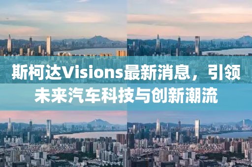 斯柯達(dá)Visions最新消息，引領(lǐng)未來汽車科技與創(chuàng)新潮流