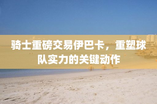 騎士重磅交易伊巴卡，重塑球隊實力的關(guān)鍵動作