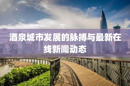 酒泉城市發(fā)展的脈搏與最新在線新聞動態(tài)