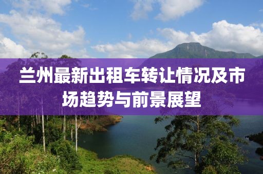 蘭州最新出租車轉(zhuǎn)讓情況及市場趨勢與前景展望