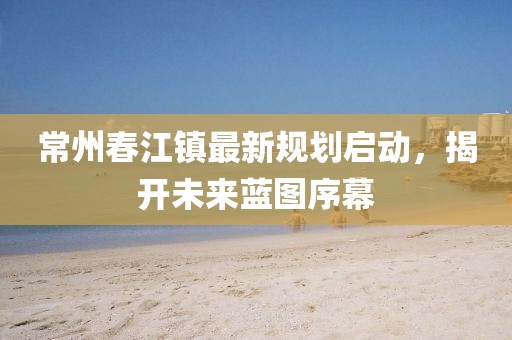 常州春江鎮(zhèn)最新規(guī)劃啟動(dòng)，揭開(kāi)未來(lái)藍(lán)圖序幕