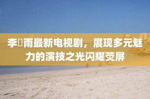 李玹雨最新電視劇，展現(xiàn)多元魅力的演技之光閃耀熒屏