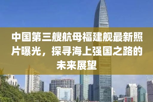中國第三艘航母福建艦最新照片曝光，探尋海上強(qiáng)國之路的未來展望