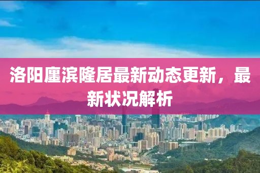 洛陽廛濱隆居最新動態(tài)更新，最新狀況解析