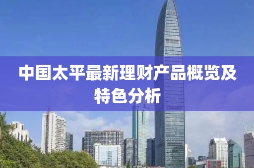 中國太平最新理財產(chǎn)品概覽及特色分析