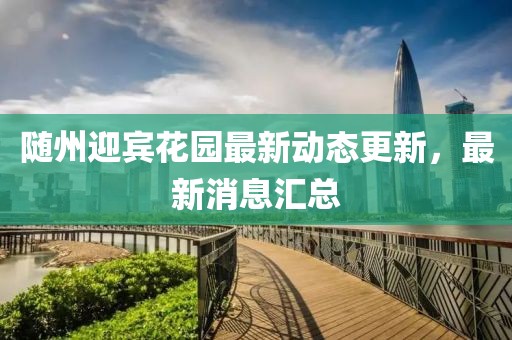 隨州迎賓花園最新動態(tài)更新，最新消息匯總