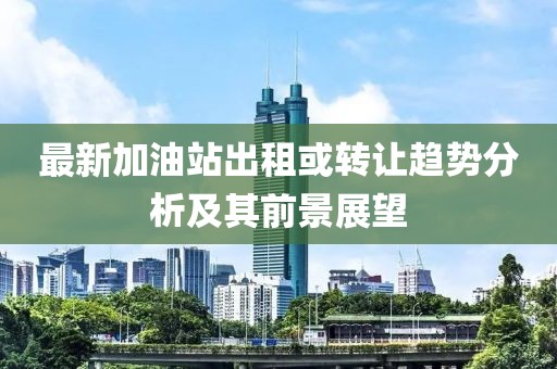 最新加油站出租或轉(zhuǎn)讓趨勢分析及其前景展望