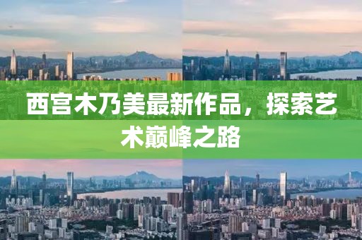 西宮木乃美最新作品，探索藝術(shù)巔峰之路