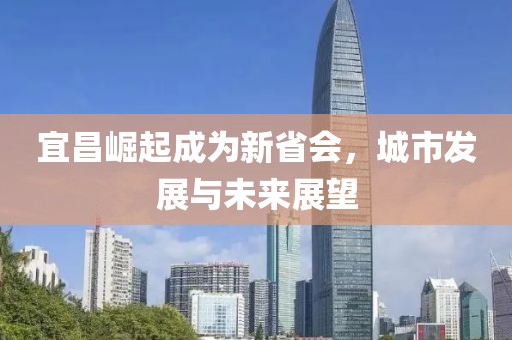 宜昌崛起成為新省會(huì)，城市發(fā)展與未來展望