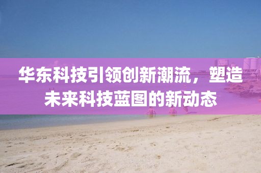 華東科技引領(lǐng)創(chuàng)新潮流，塑造未來科技藍(lán)圖的新動態(tài)
