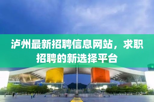 瀘州最新招聘信息網(wǎng)站，求職招聘的新選擇平臺