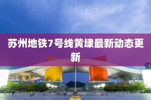 蘇州地鐵7號(hào)線黃埭最新動(dòng)態(tài)更新