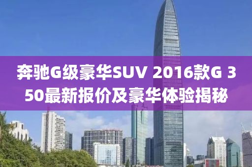 奔馳G級(jí)豪華SUV 2016款G 350最新報(bào)價(jià)及豪華體驗(yàn)揭秘
