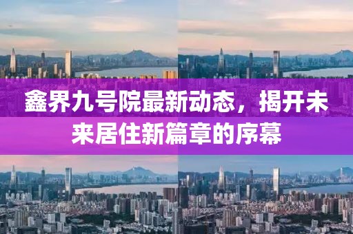 鑫界九號(hào)院最新動(dòng)態(tài)，揭開未來居住新篇章的序幕