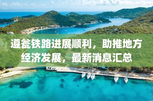 遵甕鐵路進(jìn)展順利，助推地方經(jīng)濟(jì)發(fā)展，最新消息匯總