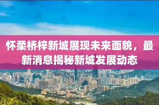 懷柔橋梓新城展現(xiàn)未來(lái)面貌，最新消息揭秘新城發(fā)展動(dòng)態(tài)