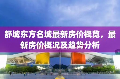 舒城東方名城最新房?jī)r(jià)概覽，最新房?jī)r(jià)概況及趨勢(shì)分析