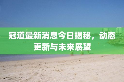 冠道最新消息今日揭秘，動(dòng)態(tài)更新與未來(lái)展望