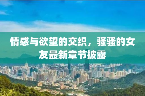 情感與欲望的交織，騷騷的女友最新章節(jié)披露