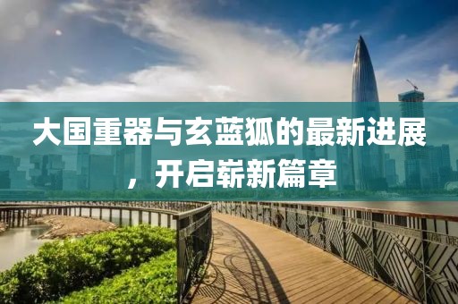 大國重器與玄藍狐的最新進展，開啟嶄新篇章