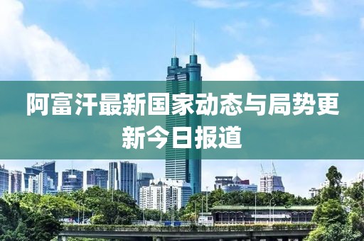 阿富汗最新國家動態(tài)與局勢更新今日報道