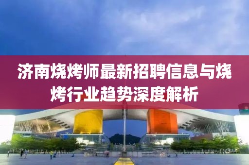 濟南燒烤師最新招聘信息與燒烤行業(yè)趨勢深度解析