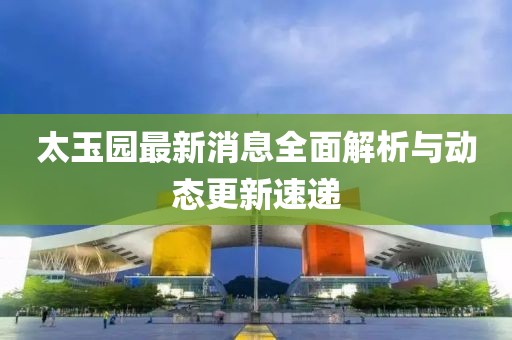 太玉園最新消息全面解析與動態(tài)更新速遞