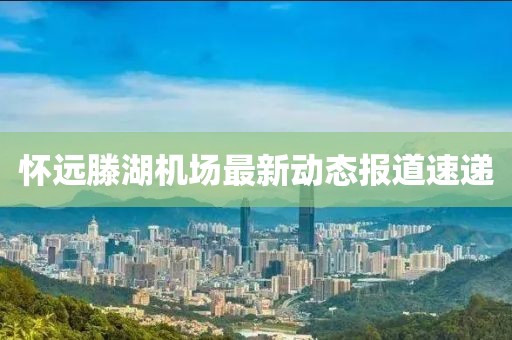 懷遠(yuǎn)滕湖機場最新動態(tài)報道速遞