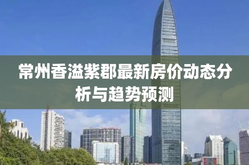 常州香溢紫郡最新房價動態(tài)分析與趨勢預測