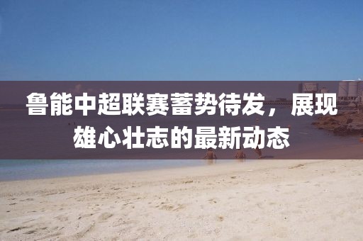 魯能中超聯(lián)賽蓄勢(shì)待發(fā)，展現(xiàn)雄心壯志的最新動(dòng)態(tài)