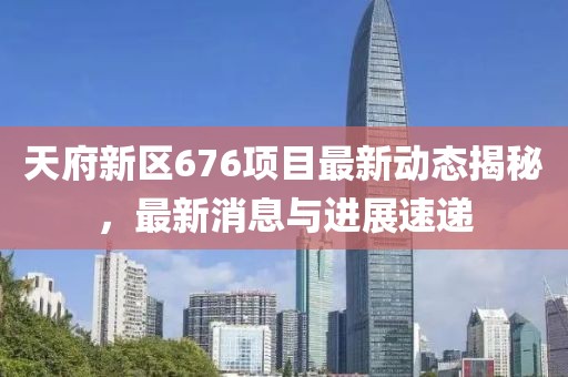 天府新區(qū)676項(xiàng)目最新動(dòng)態(tài)揭秘，最新消息與進(jìn)展速遞