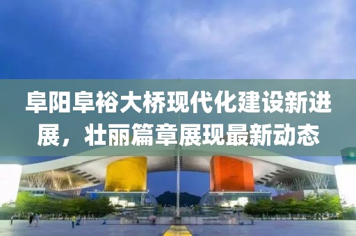 阜陽阜裕大橋現(xiàn)代化建設(shè)新進(jìn)展，壯麗篇章展現(xiàn)最新動態(tài)